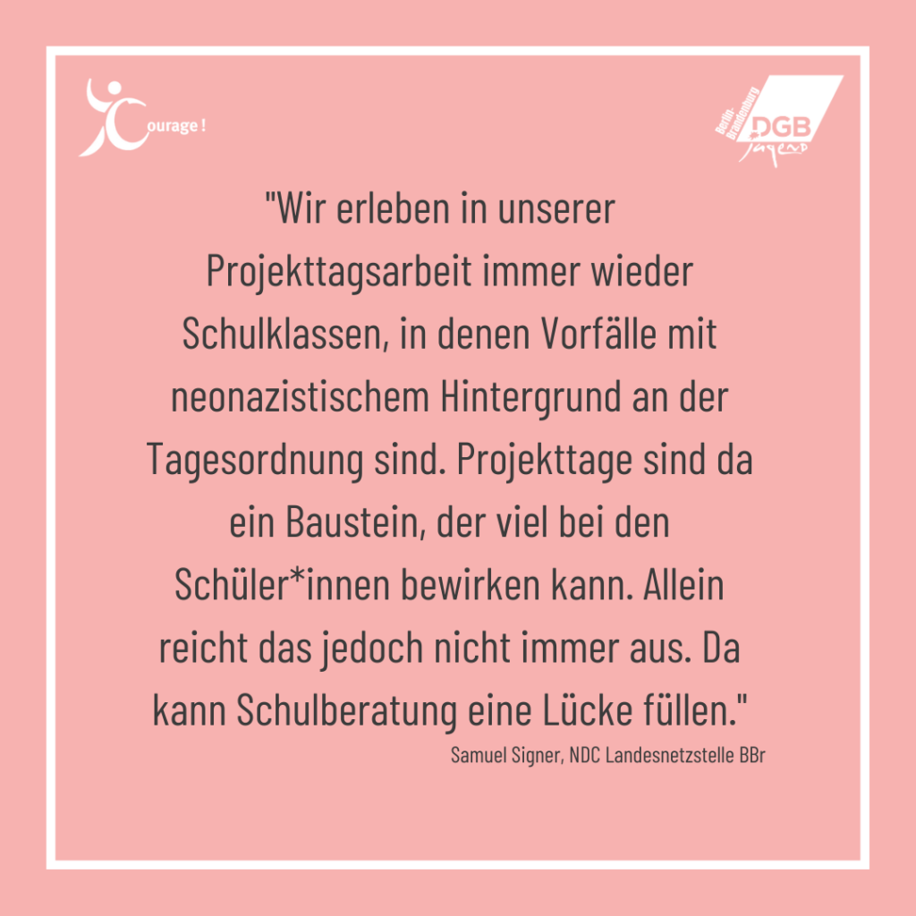 Wir erleben in unserer Projekt immer wieder Schulklassen, in denen Vorfälle mit neonazistischen hintergrund an der Tagesordnung sind. Projekttage sind da ein Baustein, der viel bei den Schüler:innen bewirken kann. Allein reicht das jedoch nicht immer aus. Da kann Schulberatung eine Lücke füllen. Zitat von Samuel Signer, NDC Landesnetzstelle Berlin-BRandenburg