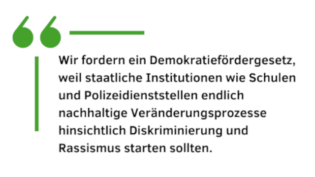 Wir fordern ein Demokratiefördergesetz, weil staatliche Institutionen wie Schulen und Polizeidienststellen endlich nachhaltige Veränderungsprozesse hinsichtlich Diskriminierung und Rassismus starten sollten.